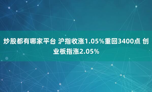 炒股都有哪家平台 沪指收涨1.05%重回3400点 创业板指涨2.05%