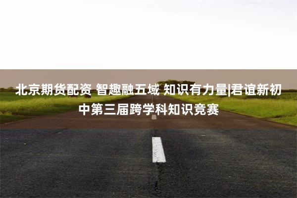 北京期货配资 智趣融五域 知识有力量|君谊新初中第三届跨学科知识竞赛