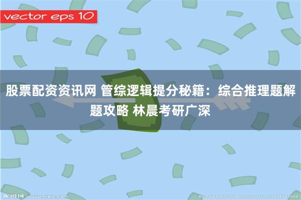 股票配资资讯网 管综逻辑提分秘籍：综合推理题解题攻略 林晨考研广深