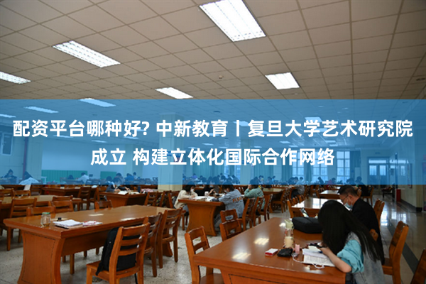 配资平台哪种好? 中新教育丨复旦大学艺术研究院成立 构建立体化国际合作网络