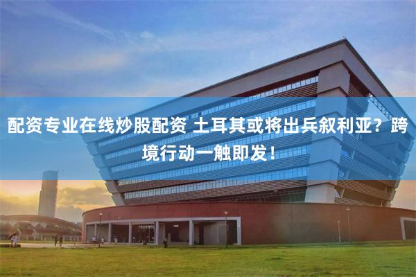 配资专业在线炒股配资 土耳其或将出兵叙利亚？跨境行动一触即发！