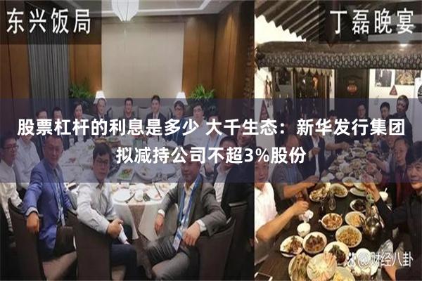 股票杠杆的利息是多少 大千生态：新华发行集团拟减持公司不超3%股份