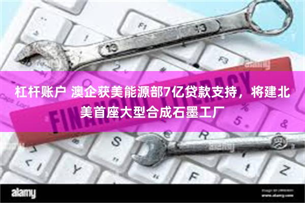杠杆账户 澳企获美能源部7亿贷款支持，将建北美首座大型合成石墨工厂