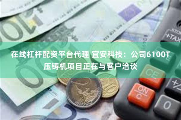 在线杠杆配资平台代理 宜安科技：公司6100T压铸机项目正在与客户洽谈