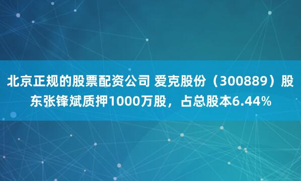 北京正规的股票配资公司 爱克股份（300889）股东张锋斌质押1000万股，占总股本6.44%