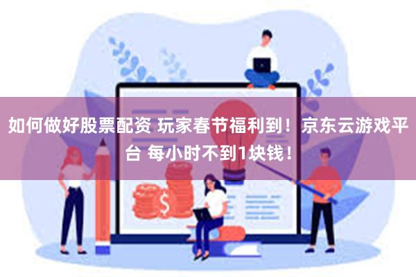 如何做好股票配资 玩家春节福利到！京东云游戏平台 每小时不到1块钱！