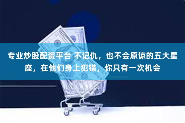 专业炒股配资平台 不记仇，也不会原谅的五大星座，在他们身上犯错，你只有一次机会