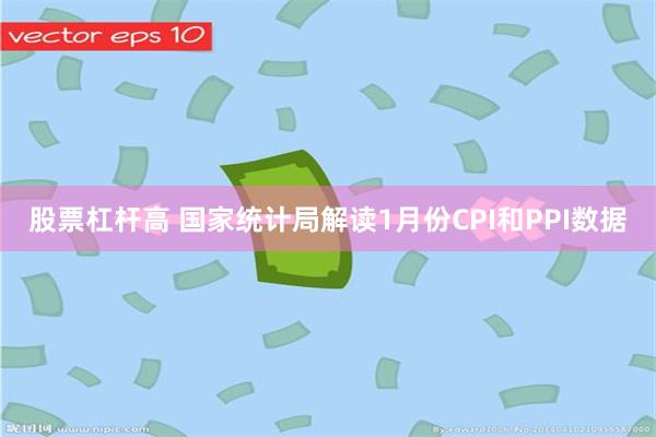 股票杠杆高 国家统计局解读1月份CPI和PPI数据