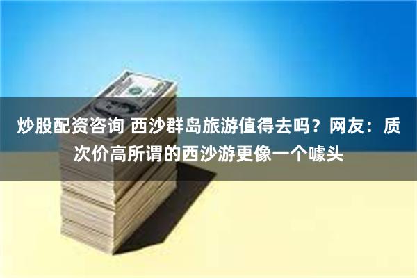 炒股配资咨询 西沙群岛旅游值得去吗？网友：质次价高所谓的西沙游更像一个噱头
