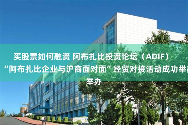 买股票如何融资 阿布扎比投资论坛（ADIF） 、“阿布扎比企业与沪商面对面”经贸对接活动成功举办