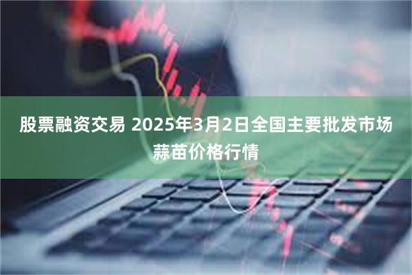 股票融资交易 2025年3月2日全国主要批发市场蒜苗价格行情