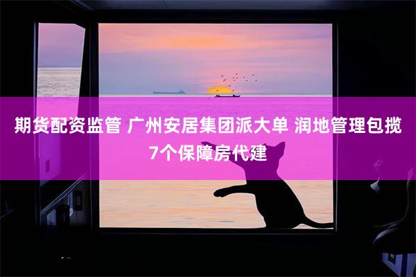 期货配资监管 广州安居集团派大单 润地管理包揽7个保障房代建