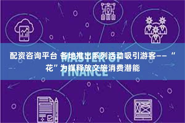 配资咨询平台 各地推出系列活动吸引游客—— “花”为媒释放文旅消费潜能