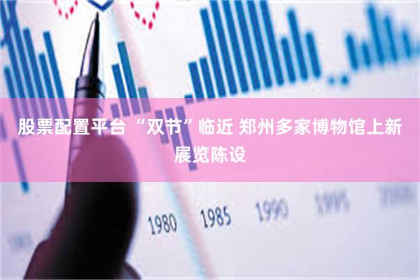 股票配置平台 “双节”临近 郑州多家博物馆上新展览陈设