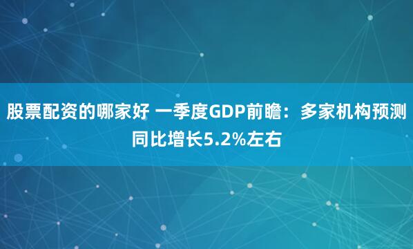 股票配资的哪家好 一季度GDP前瞻：多家机构预测同比增长5.2%左右