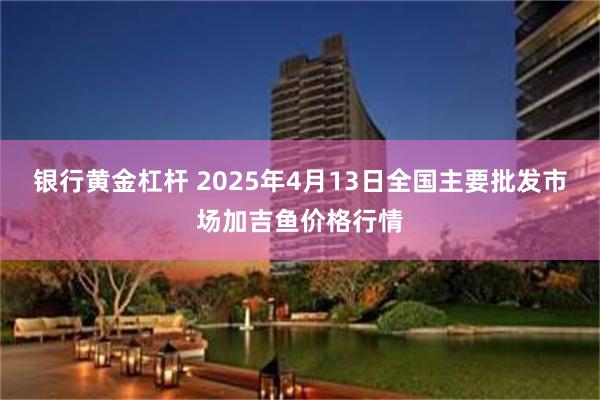 银行黄金杠杆 2025年4月13日全国主要批发市场加吉鱼价格行情