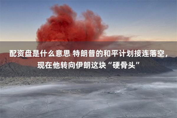 配资盘是什么意思 特朗普的和平计划接连落空，现在他转向伊朗这块“硬骨头”