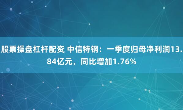 股票操盘杠杆配资 中信特钢：一季度归母净利润13.84亿元，同比增加1.76%