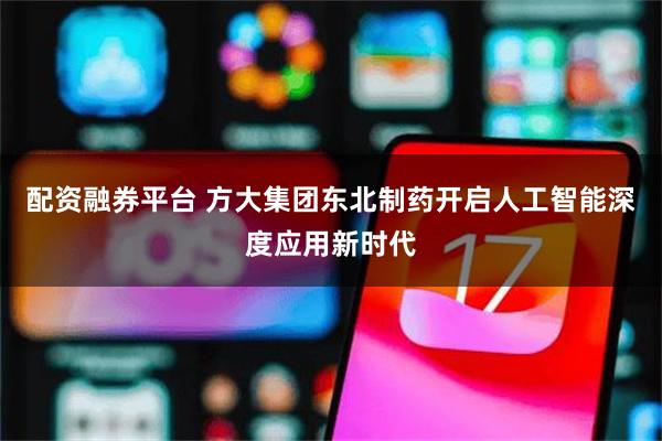配资融券平台 方大集团东北制药开启人工智能深度应用新时代
