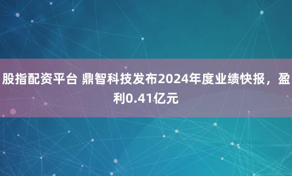 股指配资平台 鼎智科技发布2024年度业绩快报，盈利0.41亿元