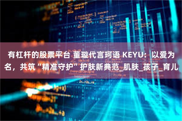 有杠杆的股票平台 董璇代言珂语 KEYU：以爱为名，共筑“精准守护”护肤新典范_肌肤_孩子_育儿