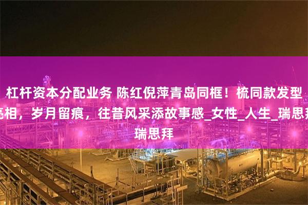 杠杆资本分配业务 陈红倪萍青岛同框！梳同款发型亮相，岁月留痕，往昔风采添故事感_女性_人生_瑞思拜