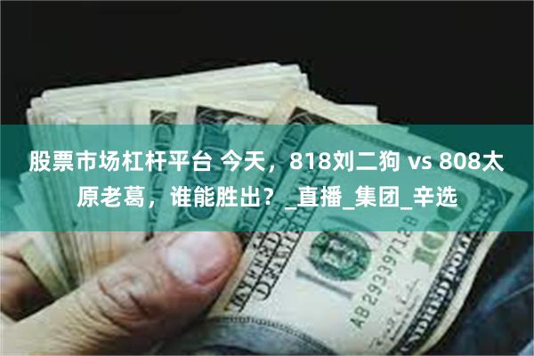 股票市场杠杆平台 今天，818刘二狗 vs 808太原老葛，谁能胜出？_直播_集团_辛选