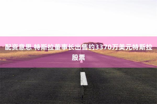 配资意思 特斯拉董事长出售约3370万美元特斯拉股票