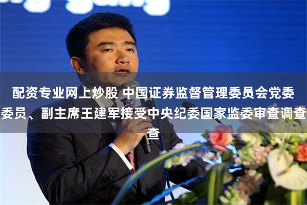 配资专业网上炒股 中国证券监督管理委员会党委委员、副主席王建军接受中央纪委国家监委审查调查