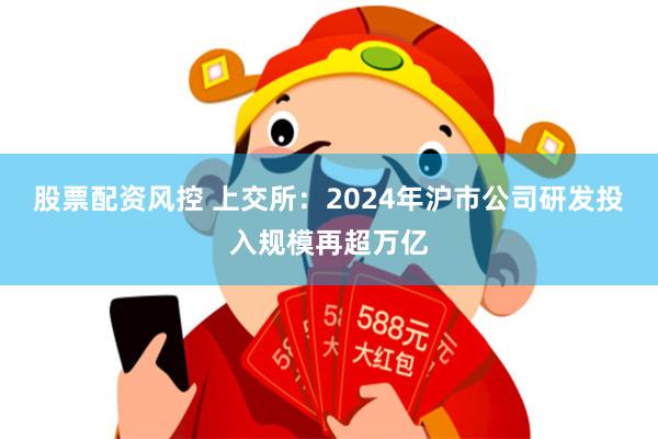 股票配资风控 上交所：2024年沪市公司研发投入规模再超万亿