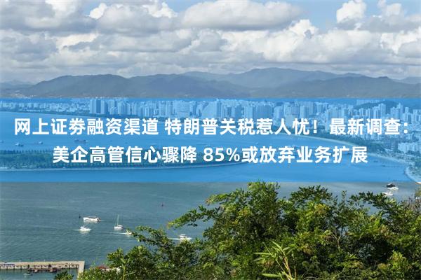 网上证劵融资渠道 特朗普关税惹人忧！最新调查：美企高管信心骤降 85%或放弃业务扩展