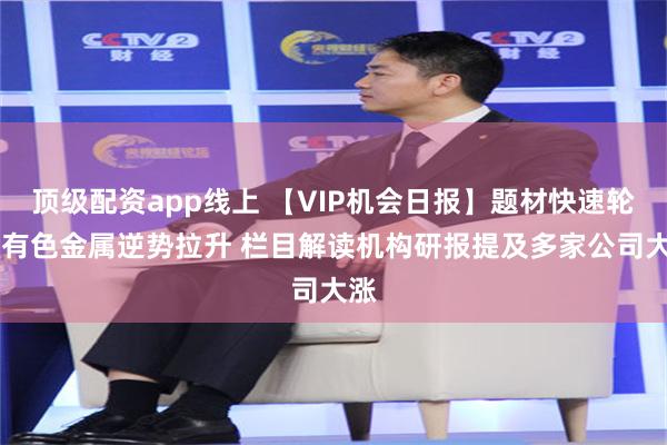 顶级配资app线上 【VIP机会日报】题材快速轮动 有色金属逆势拉升 栏目解读机构研报提及多家公司大涨