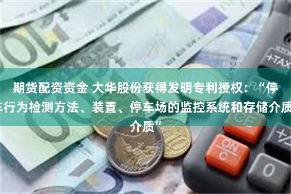 期货配资资金 大华股份获得发明专利授权：“停车行为检测方法、装置、停车场的监控系统和存储介质”