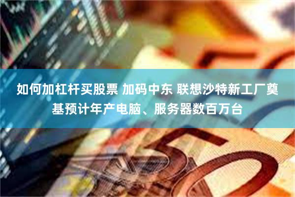 如何加杠杆买股票 加码中东 联想沙特新工厂奠基预计年产电脑、服务器数百万台