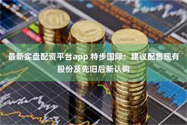最新实盘配资平台app 特步国际：建议配售现有股份及先旧后新认购