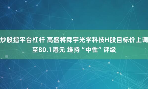 炒股指平台杠杆 高盛将舜宇光学科技H股目标价上调至80.1港元 维持“中性”评级