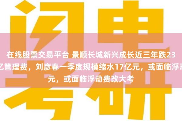 在线股票交易平台 景顺长城新兴成长近三年跌23%收近14亿管理费，刘彦春一季度规模缩水17亿元，或面临浮动费改大考
