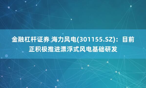 金融杠杆证券 海力风电(301155.SZ)：目前正积极推进漂浮式风电基础研发