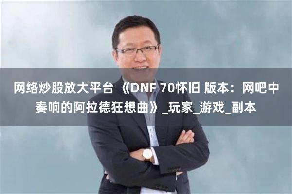 网络炒股放大平台 《DNF 70怀旧 版本：网吧中奏响的阿拉德狂想曲》_玩家_游戏_副本