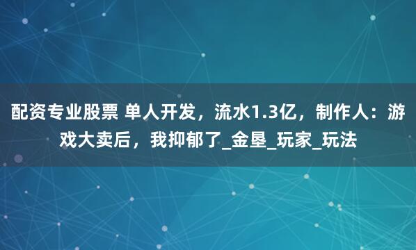 配资专业股票 单人开发，流水1.3亿，制作人：游戏大卖后，我抑郁了_金垦_玩家_玩法