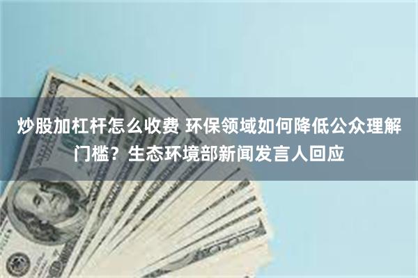炒股加杠杆怎么收费 环保领域如何降低公众理解门槛？生态环境部新闻发言人回应