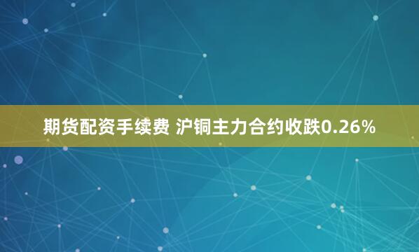 期货配资手续费 沪铜主力合约收跌0.26%