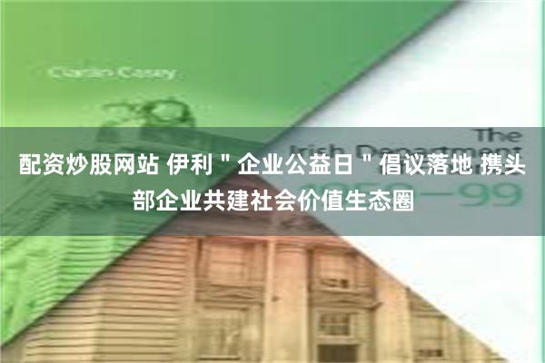 配资炒股网站 伊利＂企业公益日＂倡议落地 携头部企业共建社会价值生态圈
