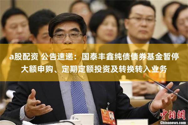 a股配资 公告速递：国泰丰鑫纯债债券基金暂停大额申购、定期定额投资及转换转入业务