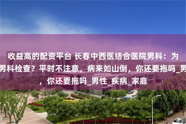 收益高的配资平台 长春中西医结合医院男科：为什么要重视做男科检查？平时不注意，病来如山倒，你还要拖吗_男性_疾病_家庭