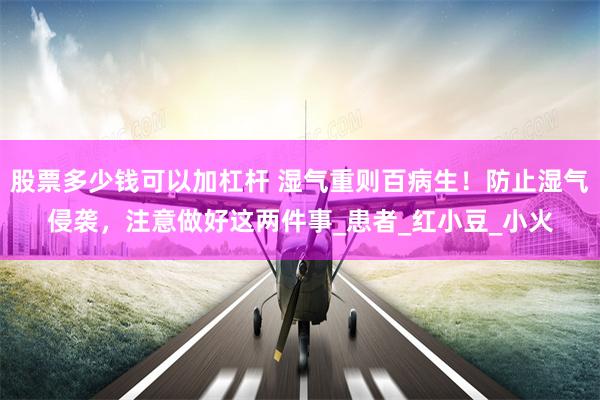 股票多少钱可以加杠杆 湿气重则百病生！防止湿气侵袭，注意做好这两件事_患者_红小豆_小火