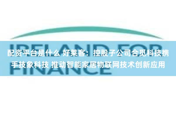 配资平台是什么 好莱客：控股子公司合觅科技携手技象科技 推动智能家居物联网技术创新应用