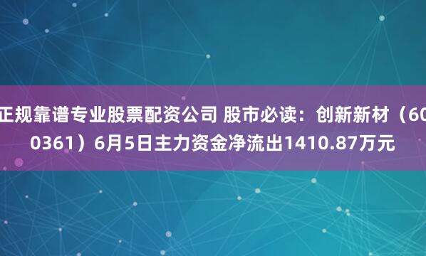 正规靠谱专业股票配资公司 股市必读：创新新材（600361）6月5日主力资金净流出1410.87万元