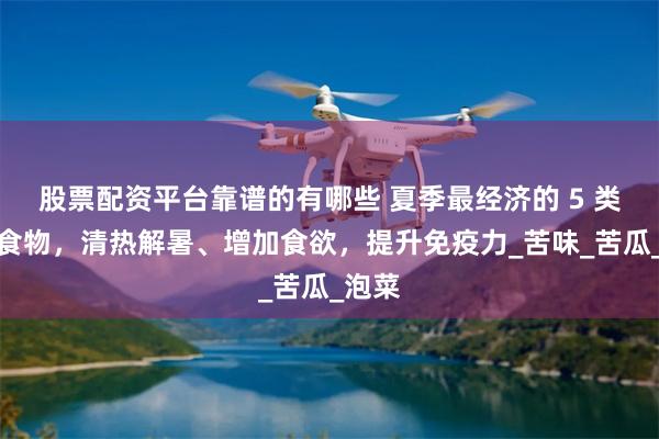 股票配资平台靠谱的有哪些 夏季最经济的 5 类养人食物，清热解暑、增加食欲，提升免疫力_苦味_苦瓜_泡菜