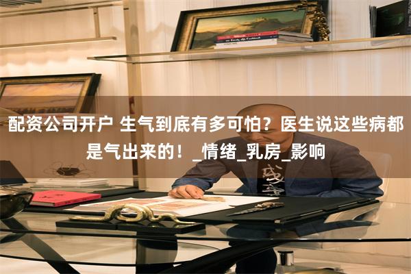 配资公司开户 生气到底有多可怕？医生说这些病都是气出来的！_情绪_乳房_影响